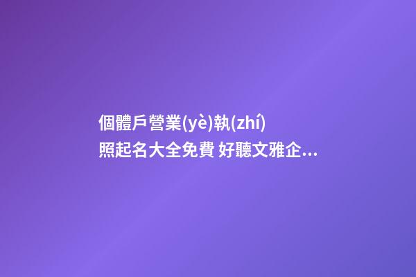 個體戶營業(yè)執(zhí)照起名大全免費 好聽文雅企業(yè)名,起名之家